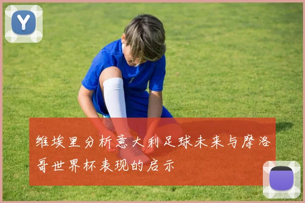 维埃里分析意大利足球未来与摩洛哥世界杯表现的启示