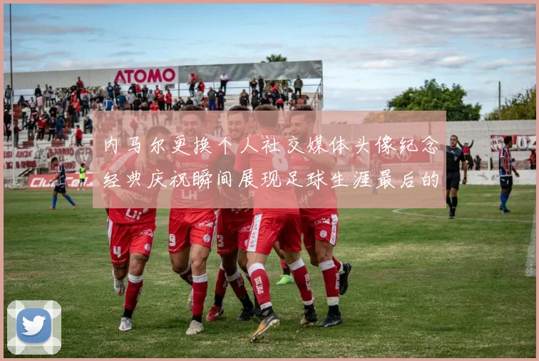 内马尔更换个人社交媒体头像纪念经典庆祝瞬间展现足球生涯最后的辉煌时刻