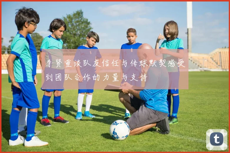 李贤重谈队友信任与传球默契感受到团队合作的力量与支持