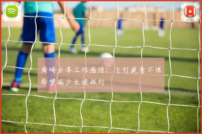 周琦分享工作感悟：飞行疲惫不堪希望减少长途旅行