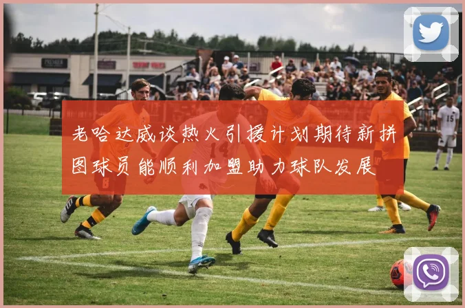 老哈达威谈热火引援计划期待新拼图球员能顺利加盟助力球队发展
