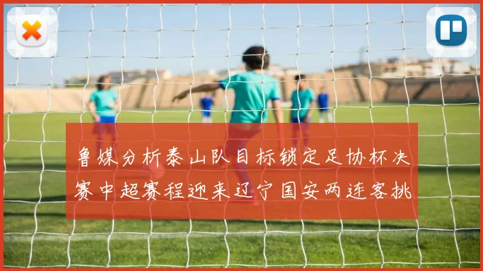 鲁媒分析泰山队目标锁定足协杯决赛中超赛程迎来辽宁国安两连客挑战