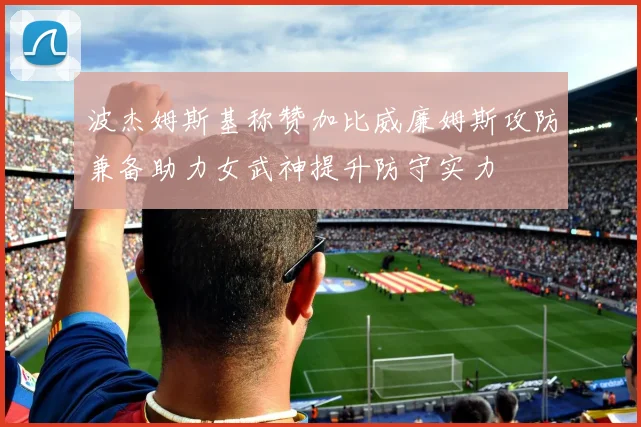 波杰姆斯基称赞加比威廉姆斯攻防兼备助力女武神提升防守实力