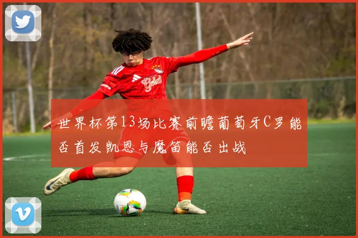 世界杯第13场比赛前瞻葡萄牙C罗能否首发凯恩与魔笛能否出战