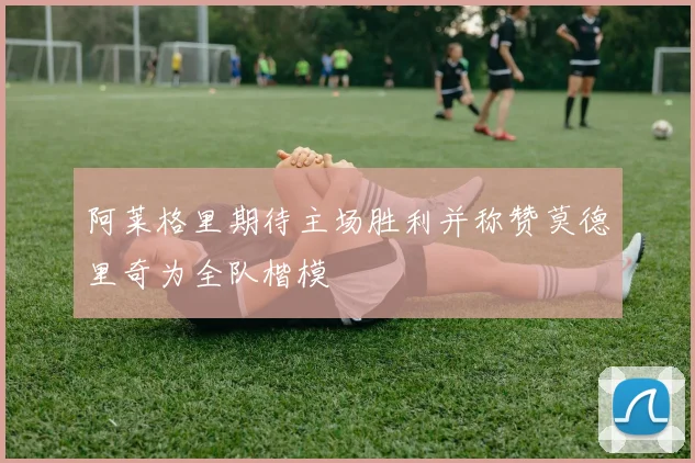 阿莱格里期待主场胜利并称赞莫德里奇为全队楷模