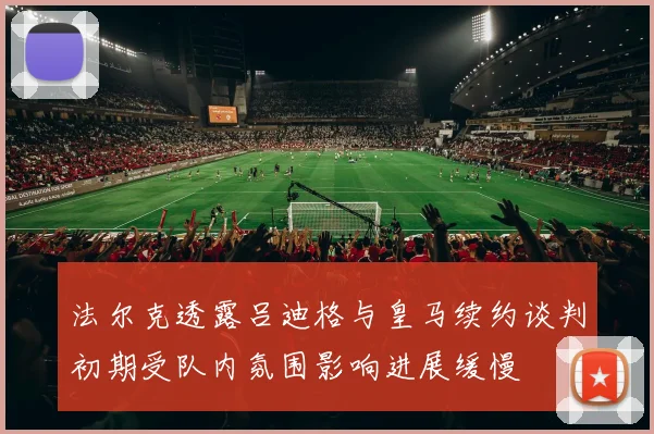 法尔克透露吕迪格与皇马续约谈判初期受队内氛围影响进展缓慢