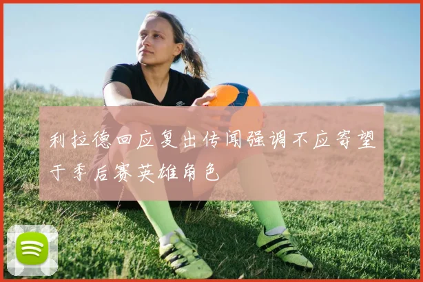 利拉德回应复出传闻强调不应寄望于季后赛英雄角色