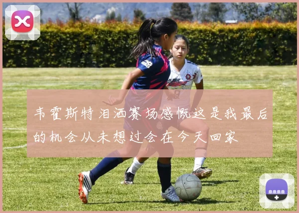 韦霍斯特泪洒赛场感慨这是我最后的机会从未想过会在今天回家