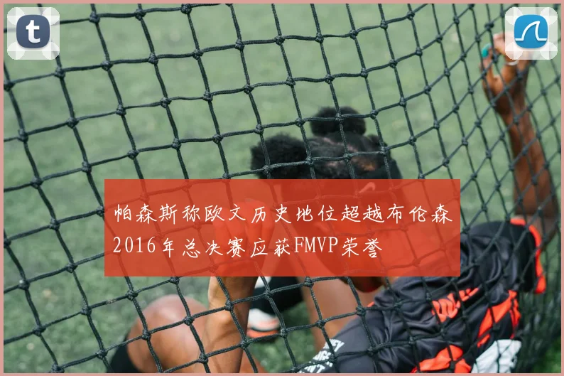帕森斯称欧文历史地位超越布伦森2016年总决赛应获FMVP荣誉