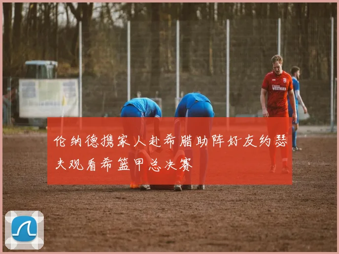 伦纳德携家人赴希腊助阵好友约瑟夫观看希篮甲总决赛