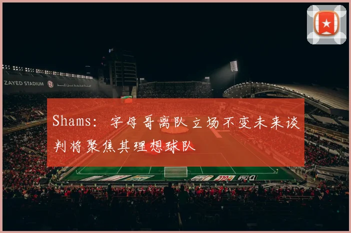 Shams：字母哥离队立场不变未来谈判将聚焦其理想球队