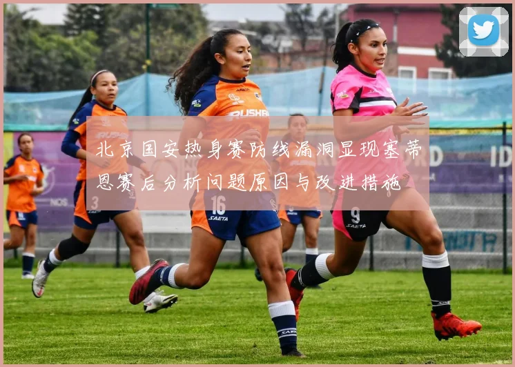 北京国安热身赛防线漏洞显现塞蒂恩赛后分析问题原因与改进措施