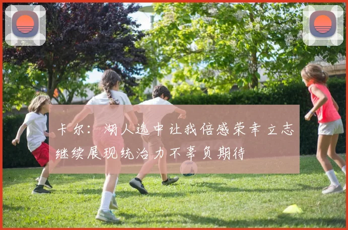 卡尔：湖人选中让我倍感荣幸立志继续展现统治力不辜负期待