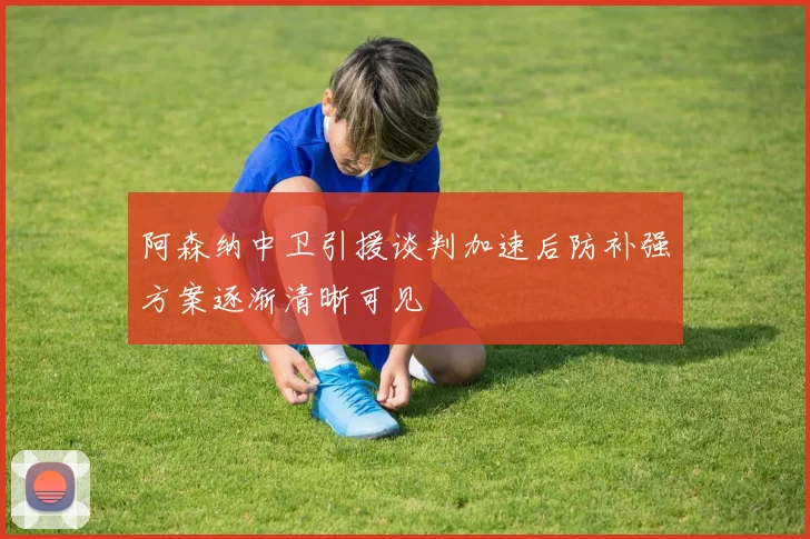 阿森纳中卫引援谈判加速后防补强方案逐渐清晰可见