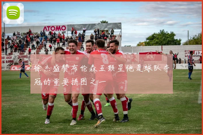 徐杰盛赞布伦森五颗星他是球队夺冠的重要拼图之一