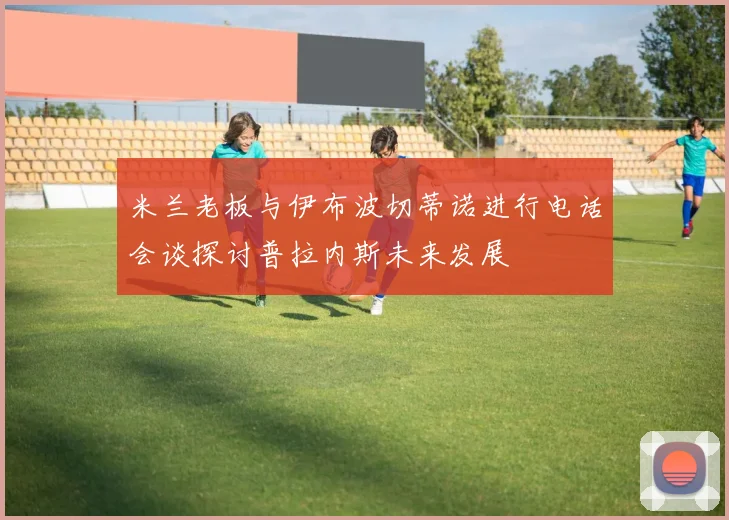 米兰老板与伊布波切蒂诺进行电话会谈探讨普拉内斯未来发展