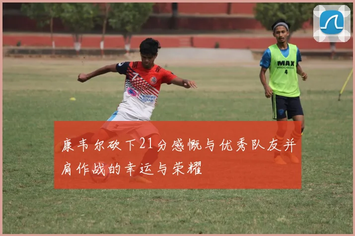 康韦尔砍下21分感慨与优秀队友并肩作战的幸运与荣耀