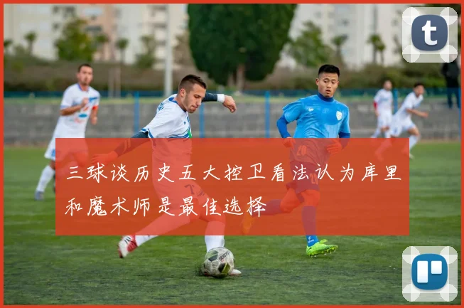 三球谈历史五大控卫看法认为库里和魔术师是最佳选择