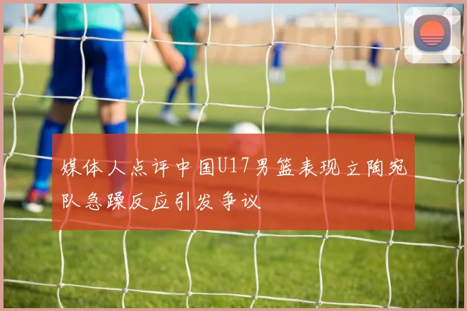 媒体人点评中国U17男篮表现立陶宛队急躁反应引发争议