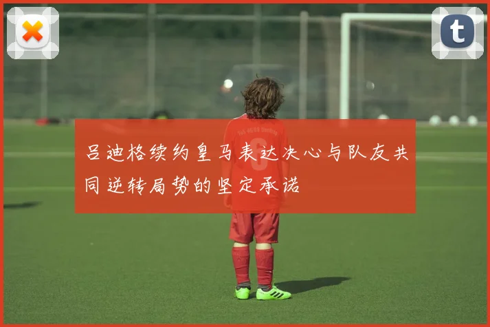 吕迪格续约皇马表达决心与队友共同逆转局势的坚定承诺