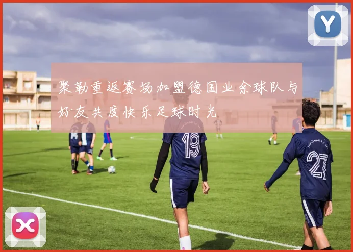 聚勒重返赛场加盟德国业余球队与好友共度快乐足球时光