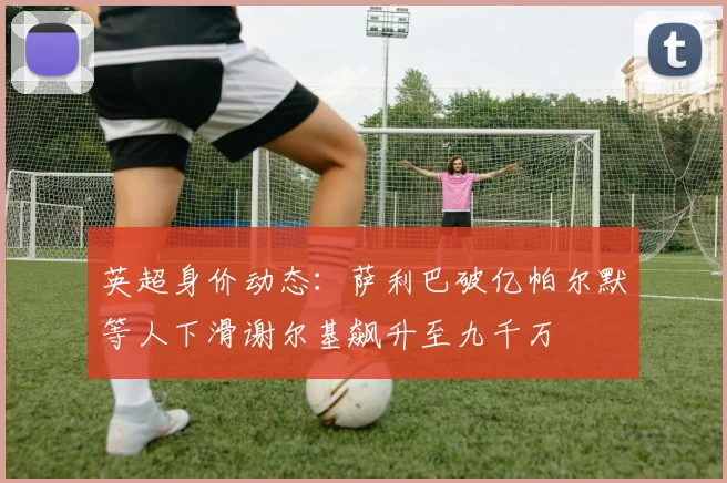 英超身价动态：萨利巴破亿帕尔默等人下滑谢尔基飙升至九千万