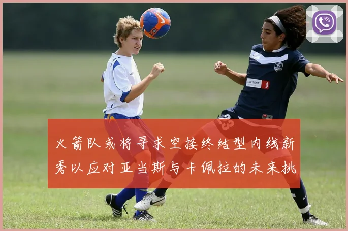 火箭队或将寻求空接终结型内线新秀以应对亚当斯与卡佩拉的未来挑战